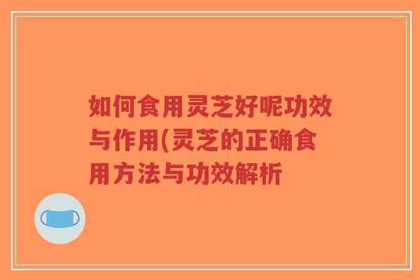 如何食用灵芝好呢功效与作用(灵芝的正确食用方法与功效解析 如何食用灵芝好呢功效与作用(灵芝的正确食用方法与功效解析