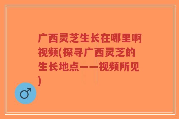 广西灵芝生长在哪里啊视频(探寻广西灵芝的生长地点——视频所见)