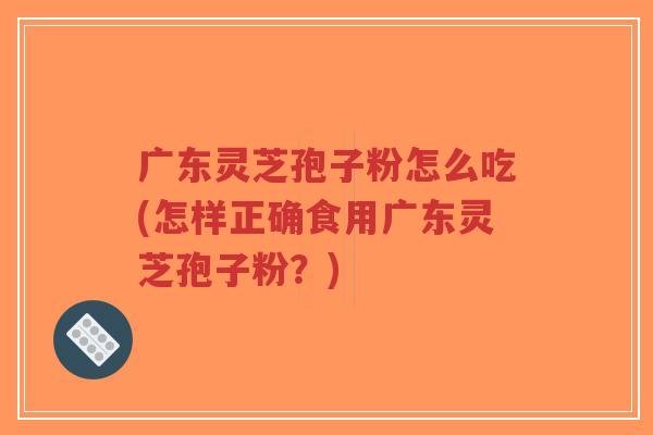 广东灵芝孢子粉怎么吃(怎样正确食用广东灵芝孢子粉？)