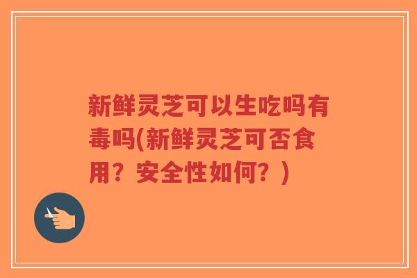 新鲜灵芝可以生吃吗有毒吗(新鲜灵芝可否食用？安全性如何？)