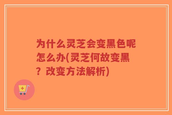 为什么灵芝会变黑色呢怎么办(灵芝何故变黑？改变方法解析)