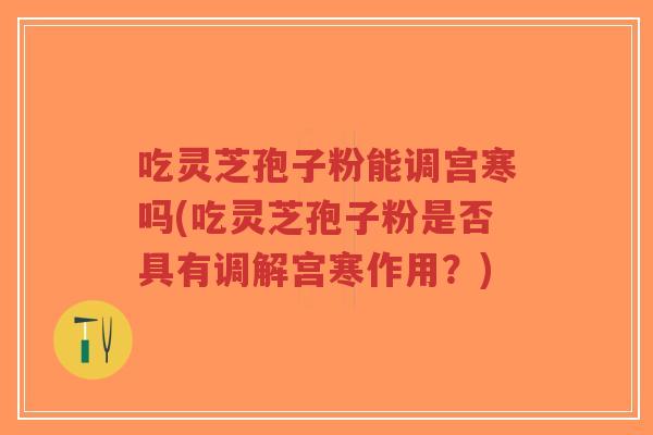 吃灵芝孢子粉能调宫寒吗(吃灵芝孢子粉是否具有调解宫寒作用？)