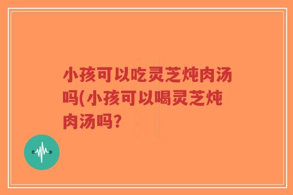 小孩可以吃灵芝炖肉汤吗(小孩可以喝灵芝炖肉汤吗？