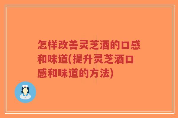 怎样改善灵芝酒的口感和味道(提升灵芝酒口感和味道的方法)