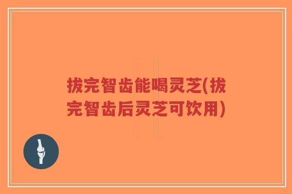 拔完智齿能喝灵芝(拔完智齿后灵芝可饮用)