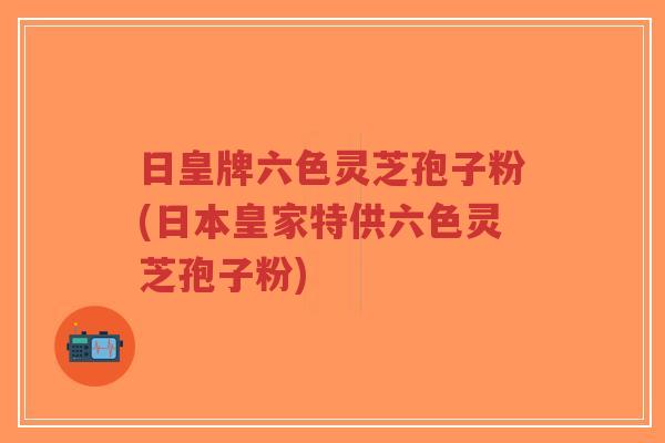 日皇牌六色灵芝孢子粉(日本皇家特供六色灵芝孢子粉)