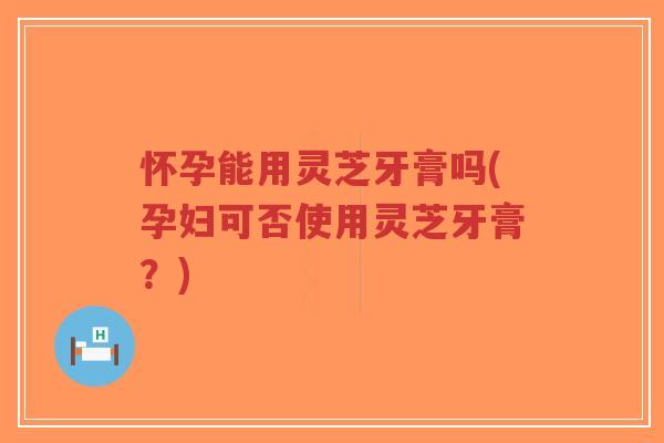 怀孕能用灵芝牙膏吗(孕妇可否使用灵芝牙膏？)