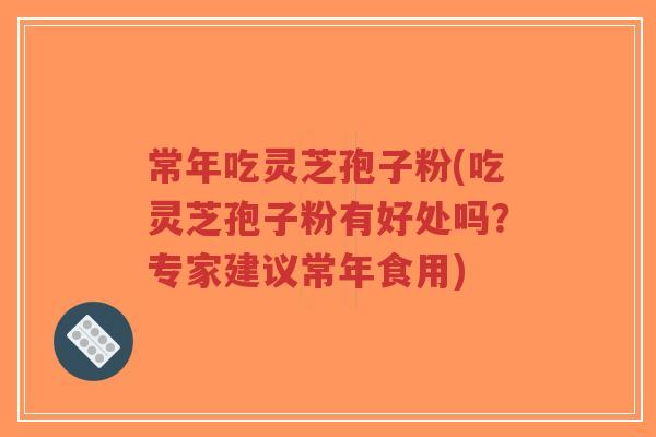 常年吃灵芝孢子粉(吃灵芝孢子粉有好处吗？专家建议常年食用)