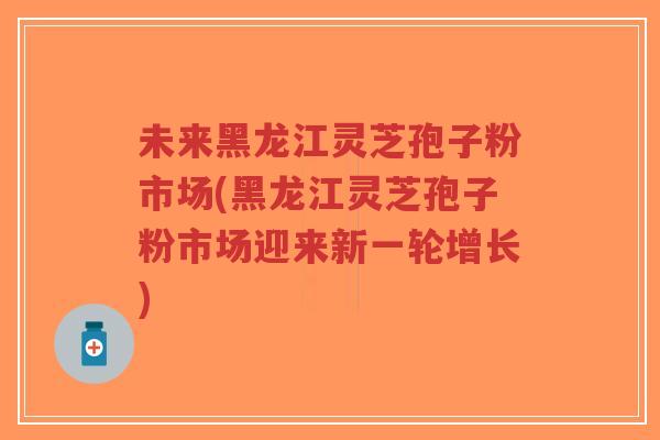 未来黑龙江灵芝孢子粉市场(黑龙江灵芝孢子粉市场迎来新一轮增长)