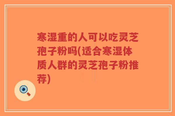 寒湿重的人可以吃灵芝孢子粉吗(适合寒湿体质人群的灵芝孢子粉推荐)