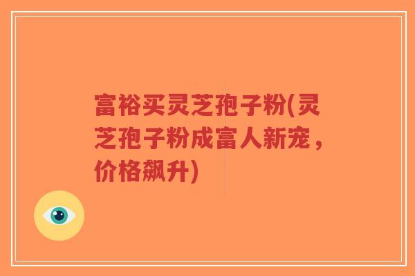 富裕买灵芝孢子粉(灵芝孢子粉成富人新宠，价格飙升)