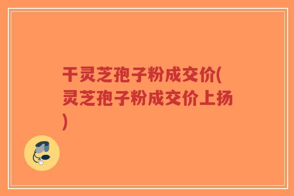 干灵芝孢子粉成交价(灵芝孢子粉成交价上扬)