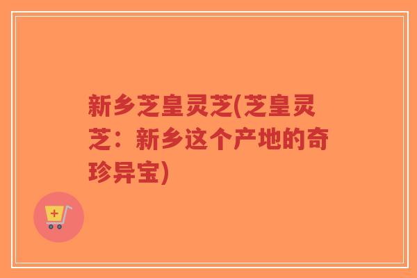 新乡芝皇灵芝(芝皇灵芝：新乡这个产地的奇珍异宝)