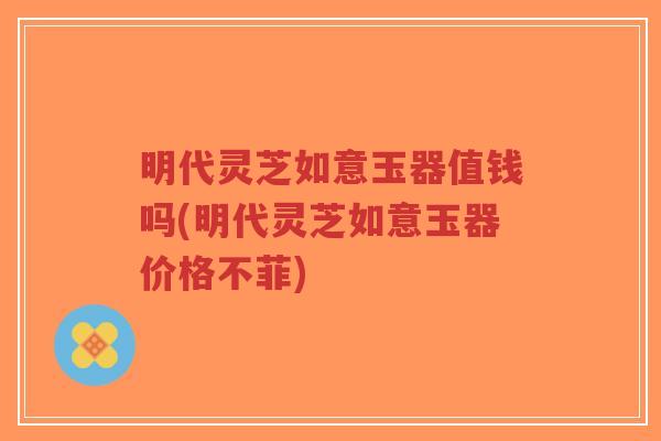 明代灵芝如意玉器值钱吗(明代灵芝如意玉器价格不菲)