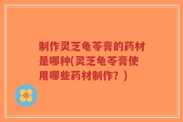 制作灵芝龟苓膏的药材是哪种(灵芝龟苓膏使用哪些药材制作？)