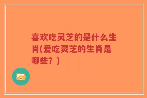 喜欢吃灵芝的是什么生肖(爱吃灵芝的生肖是哪些?) 喜欢吃灵芝的是什么生肖(爱吃灵芝的生肖是哪些?)