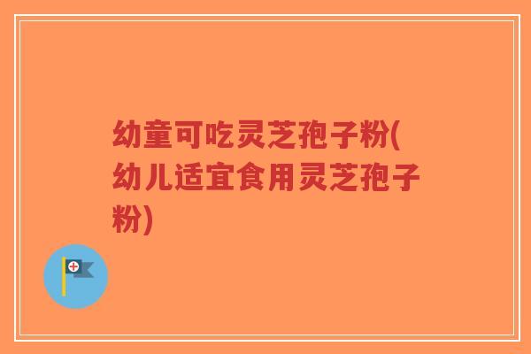 幼童可吃灵芝孢子粉(幼儿适宜食用灵芝孢子粉)