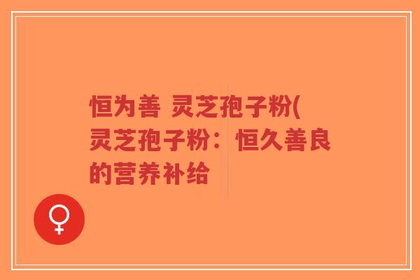 恒为善 灵芝孢子粉(灵芝孢子粉：恒久善良的营养补给