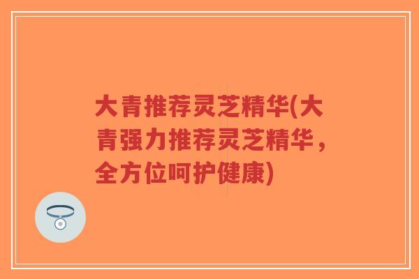 大青推荐灵芝精华(大青强力推荐灵芝精华，全方位呵护健康)