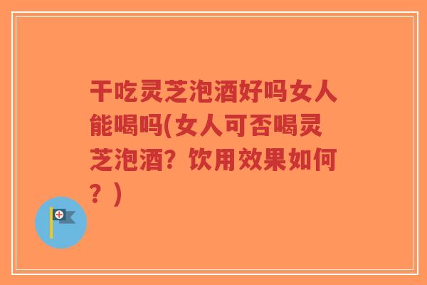 干吃灵芝泡酒好吗女人能喝吗(女人可否喝灵芝泡酒？饮用效果如何？)