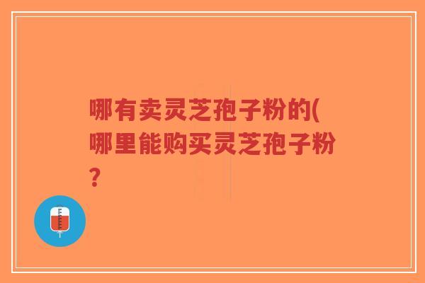 哪有卖灵芝孢子粉的(哪里能购买灵芝孢子粉？