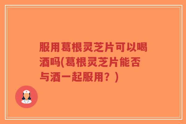 服用葛根灵芝片可以喝酒吗(葛根灵芝片能否与酒一起服用？)