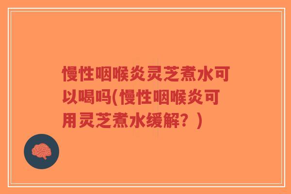 慢性咽喉炎灵芝煮水可以喝吗(慢性咽喉炎可用灵芝煮水缓解？)