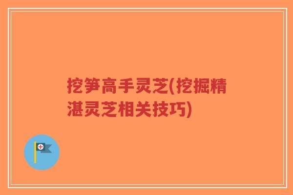 挖笋高手灵芝(挖掘精湛灵芝相关技巧)