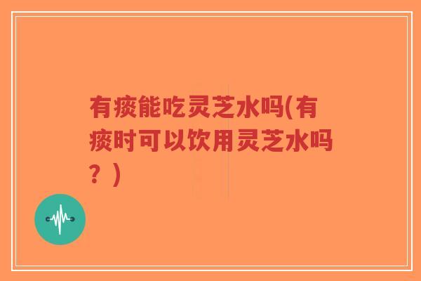 有痰能吃灵芝水吗(有痰时可以饮用灵芝水吗？)
