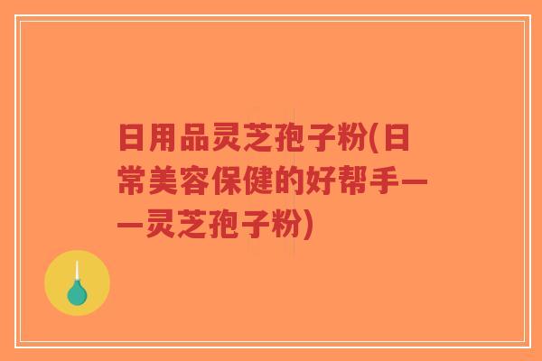 日用品灵芝孢子粉(日常美容保健的好帮手——灵芝孢子粉)