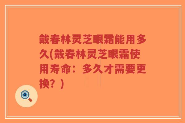 戴春林灵芝眼霜能用多久(戴春林灵芝眼霜使用寿命：多久才需要更换？)
