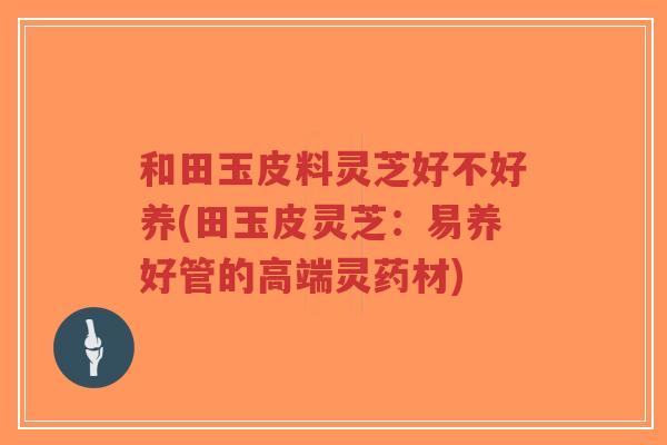 和田玉皮料灵芝好不好养(田玉皮灵芝:易养好管的高端灵药材) 和田玉皮料灵芝好不好养(田玉皮灵芝:易养好管的高端灵药材)