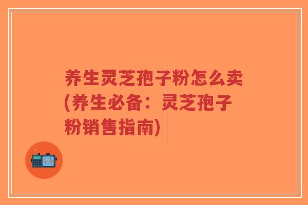 养生灵芝孢子粉怎么卖(养生必备：灵芝孢子粉销售指南)
