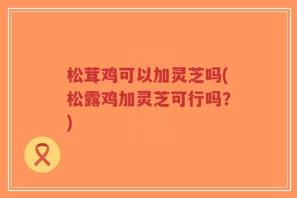 松茸鸡可以加灵芝吗(松露鸡加灵芝可行吗？)
