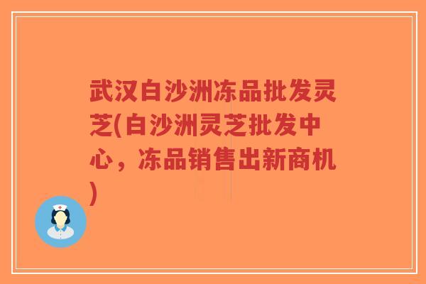 武汉白沙洲冻品批发灵芝(白沙洲灵芝批发中心，冻品销售出新商机)