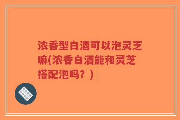 浓香型白酒可以泡灵芝嘛(浓香白酒能和灵芝搭配泡吗？)