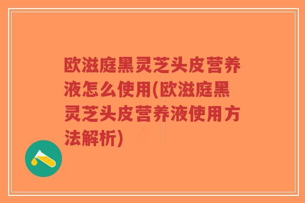 欧滋庭黑灵芝头皮营养液怎么使用(欧滋庭黑灵芝头皮营养液使用方法解析)