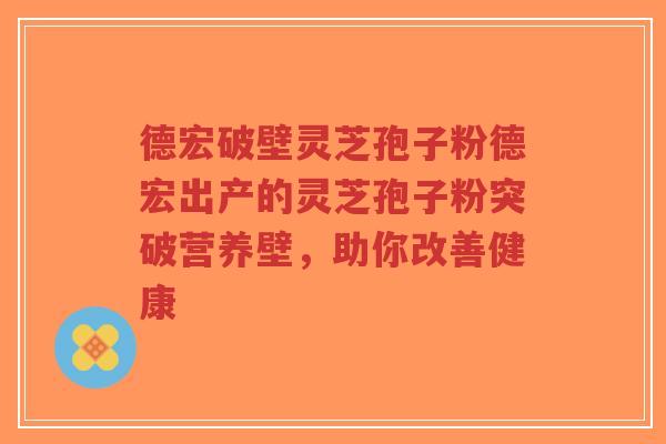 德宏破壁灵芝孢子粉德宏出产的灵芝孢子粉突破营养壁，助你改善健康