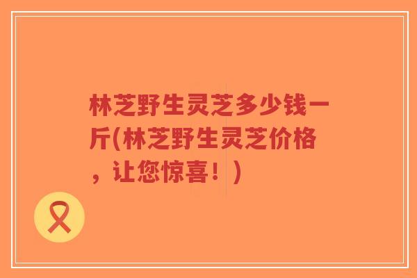 林芝野生灵芝多少钱一斤(林芝野生灵芝价格,让您惊喜!) 林芝野生灵芝多少钱一斤(林芝野生灵芝价格,让您惊喜!)