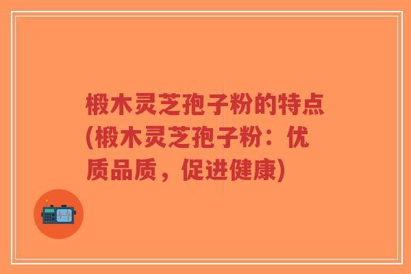 椴木灵芝孢子粉的特点(椴木灵芝孢子粉：优质品质，促进健康)