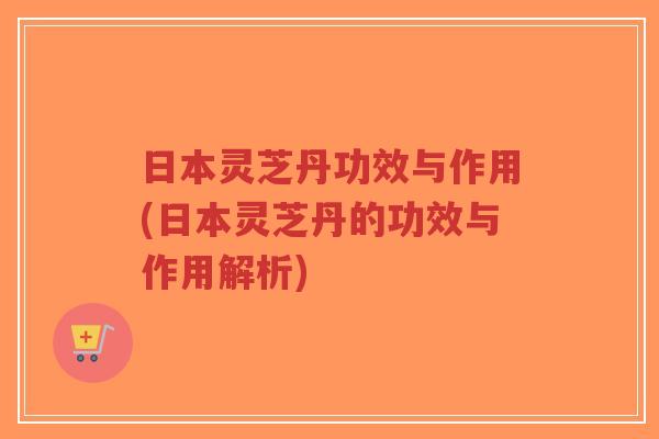 日本灵芝丹功效与作用(日本灵芝丹的功效与作用解析)