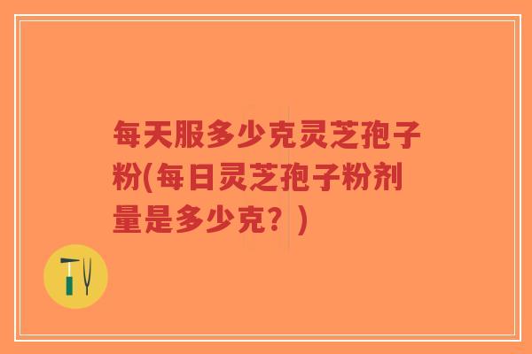 每天服多少克灵芝孢子粉(每日灵芝孢子粉剂量是多少克？)