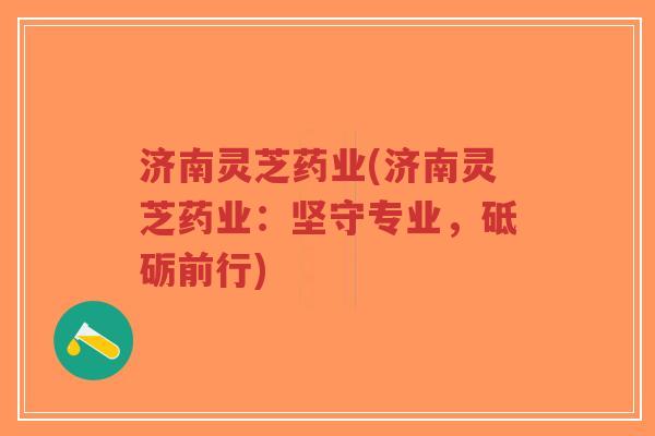 济南灵芝药业(济南灵芝药业：坚守专业，砥砺前行)