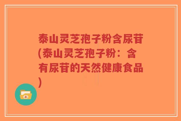 泰山灵芝孢子粉含尿苷(泰山灵芝孢子粉:含有尿苷的天然健康食品) 泰山灵芝孢子粉含尿苷(泰山灵芝孢子粉:含有尿苷的天然健康食品)
