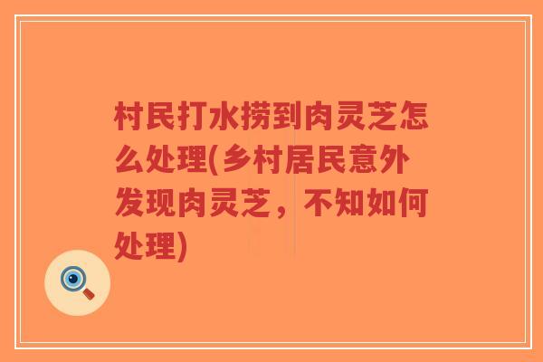 村民打水捞到肉灵芝怎么处理(乡村居民意外发现肉灵芝，不知如何处理)
