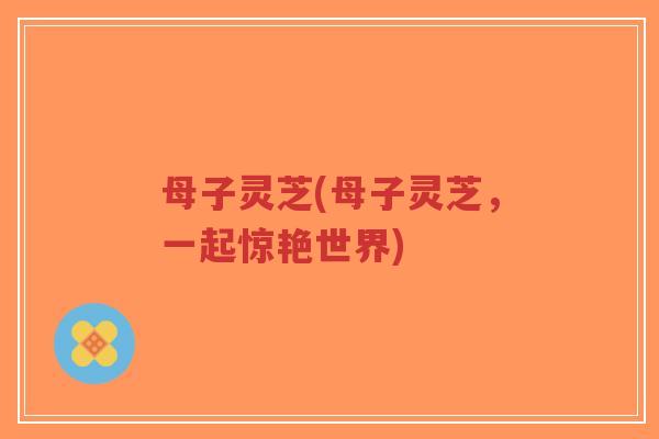 母子灵芝(母子灵芝,一起惊艳世界) 母子灵芝(母子灵芝,一起惊艳世界)