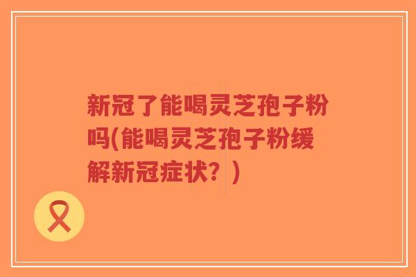 新冠了能喝灵芝孢子粉吗(能喝灵芝孢子粉缓解新冠症状？)