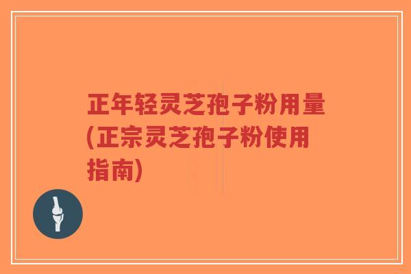 正年轻灵芝孢子粉用量(正宗灵芝孢子粉使用指南) 正年轻灵芝孢子粉用量(正宗灵芝孢子粉使用指南)