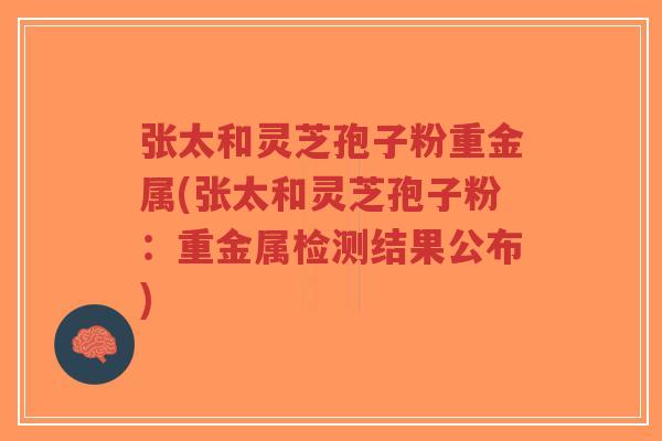 张太和灵芝孢子粉重金属(张太和灵芝孢子粉:重金属检测结果公布) 张太和灵芝孢子粉重金属(张太和灵芝孢子粉:重金属检测结果公布)