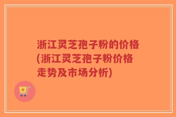 浙江灵芝孢子粉的价格(浙江灵芝孢子粉价格走势及市场分析)
